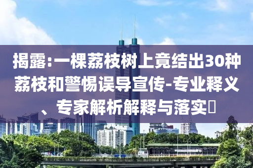 揭露:一棵荔枝樹上竟結出30種荔枝和警惕誤導宣傳-專業(yè)釋義、專家解析解釋與落實?