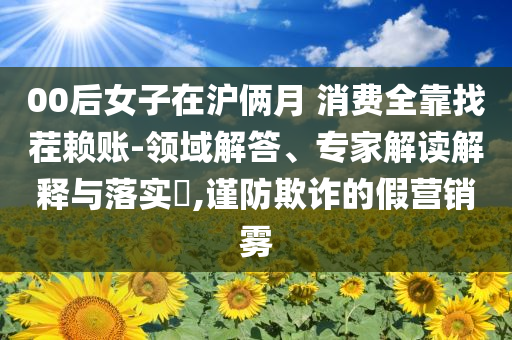 00后女子在滬倆月 消費全靠找茬賴賬-領域解答、專家解讀解釋與落實?,謹防欺詐的假營銷霧