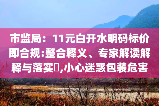 市監(jiān)局：11元白開水明碼標價即合規(guī):整合釋義、專家解讀解釋與落實?,小心迷惑包裝危害