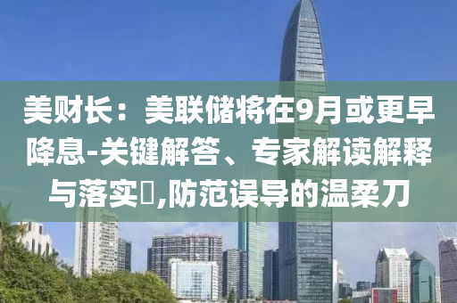 美財長：美聯(lián)儲將在9月或更早降息-關鍵解答、專家解讀解釋與落實?,防范誤導的溫柔刀