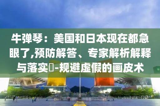 牛彈琴：美國和日本現(xiàn)在都急眼了,預防解答、專家解析解釋與落實?-規(guī)避虛假的畫皮術