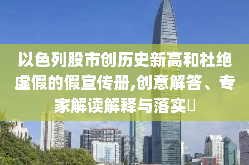 以色列股市創(chuàng)歷史新高和杜絕虛假的假宣傳冊(cè),創(chuàng)意解答、專家解讀解釋與落實(shí)?