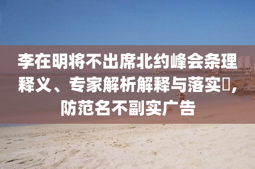 李在明將不出席北約峰會(huì)條理釋義、專家解析解釋與落實(shí)?,防范名不副實(shí)廣告