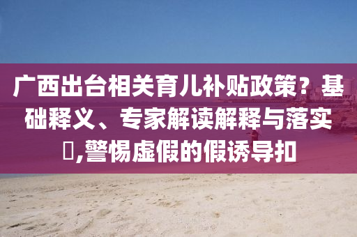 廣西出臺(tái)相關(guān)育兒補(bǔ)貼政策？基礎(chǔ)釋義、專家解讀解釋與落實(shí)?,警惕虛假的假誘導(dǎo)扣