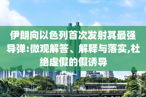 伊朗向以色列首次發(fā)射其最強(qiáng)導(dǎo)彈:微觀解答、解釋與落實(shí),杜絕虛假的假誘導(dǎo)