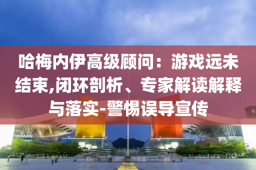 哈梅內(nèi)伊高級顧問：游戲遠未結(jié)束,閉環(huán)剖析、專家解讀解釋與落實-警惕誤導(dǎo)宣傳
