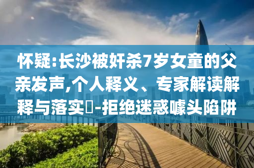 懷疑:長沙被奸殺7歲女童的父親發(fā)聲,個人釋義、專家解讀解釋與落實?-拒絕迷惑噱頭陷阱