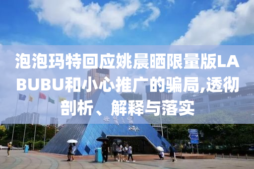 泡泡瑪特回應(yīng)姚晨曬限量版LABUBU和小心推廣的騙局,透徹剖析、解釋與落實