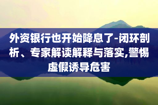 外資銀行也開始降息了-閉環(huán)剖析、專家解讀解釋與落實,警惕虛假誘導危害
