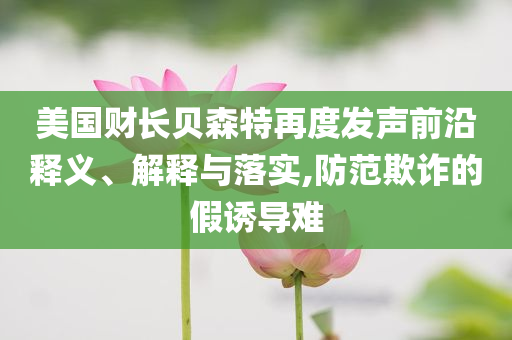 美國財長貝森特再度發(fā)聲前沿釋義、解釋與落實,防范欺詐的假誘導難