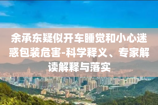 余承東疑似開車睡覺和小心迷惑包裝危害-科學釋義、專家解讀解釋與落實