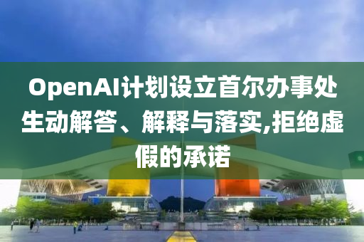 OpenAI計劃設立首爾辦事處生動解答、解釋與落實,拒絕虛假的承諾