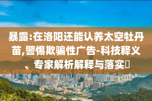 暴露:在洛陽還能認(rèn)養(yǎng)太空牡丹苗,警惕欺騙性廣告-科技釋義、專家解析解釋與落實?