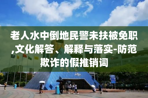 老人水中倒地民警未扶被免職,文化解答、解釋與落實-防范欺詐的假推銷詞