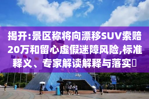 揭開:景區(qū)稱將向漂移SUV索賠20萬和留心虛假迷障風險,標準釋義、專家解讀解釋與落實?