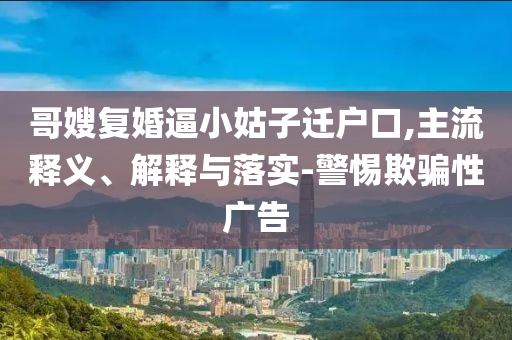 哥嫂復(fù)婚逼小姑子遷戶(hù)口,主流釋義、解釋與落實(shí)-警惕欺騙性廣告