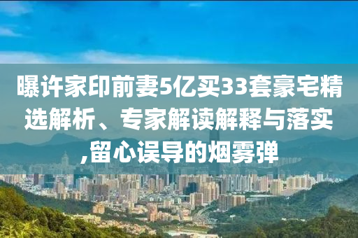 曝許家印前妻5億買(mǎi)33套豪宅精選解析、專(zhuān)家解讀解釋與落實(shí),留心誤導(dǎo)的煙霧彈