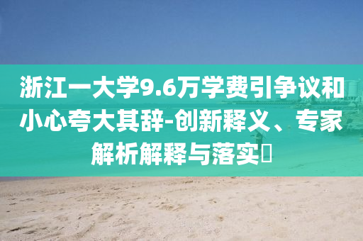 浙江一大學(xué)9.6萬(wàn)學(xué)費(fèi)引爭(zhēng)議和小心夸大其辭-創(chuàng)新釋義、專(zhuān)家解析解釋與落實(shí)?