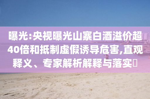 曝光:央視曝光山寨白酒溢價(jià)超40倍和抵制虛假誘導(dǎo)危害,直觀釋義、專(zhuān)家解析解釋與落實(shí)?