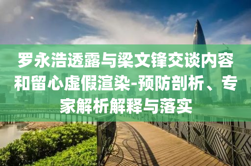 羅永浩透露與梁文鋒交談內(nèi)容和留心虛假渲染-預(yù)防剖析、專家解析解釋與落實(shí)