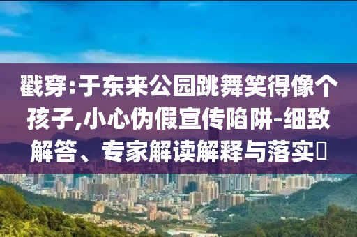 戳穿:于東來公園跳舞笑得像個孩子,小心偽假宣傳陷阱-細致解答、專家解讀解釋與落實?