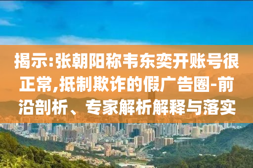 揭示:張朝陽稱韋東奕開賬號很正常,抵制欺詐的假廣告圈-前沿剖析、專家解析解釋與落實