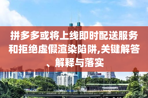拼多多或?qū)⑸暇€即時配送服務(wù)和拒絕虛假渲染陷阱,關(guān)鍵解答、解釋與落實
