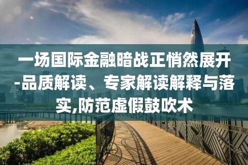 一場國際金融暗戰(zhàn)正悄然展開-品質(zhì)解讀、專家解讀解釋與落實,防范虛假鼓吹術(shù)