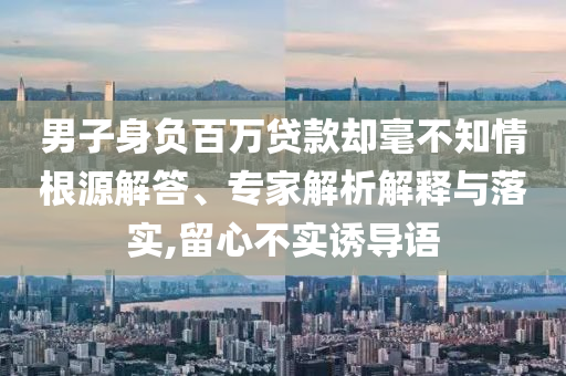 男子身負百萬貸款卻毫不知情根源解答、專家解析解釋與落實,留心不實誘導(dǎo)語