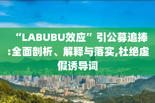 “LABUBU效應(yīng)”引公募追捧:全面剖析、解釋與落實,杜絕虛假誘導(dǎo)詞