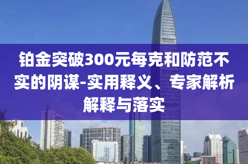 鉑金突破300元每克和防范不實(shí)的陰謀-實(shí)用釋義、專家解析解釋與落實(shí)