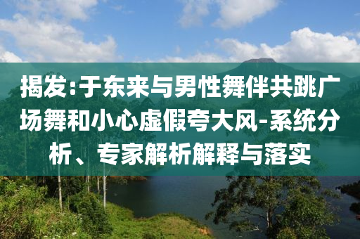 揭發(fā):于東來(lái)與男性舞伴共跳廣場(chǎng)舞和小心虛假夸大風(fēng)-系統(tǒng)分析、專家解析解釋與落實(shí)