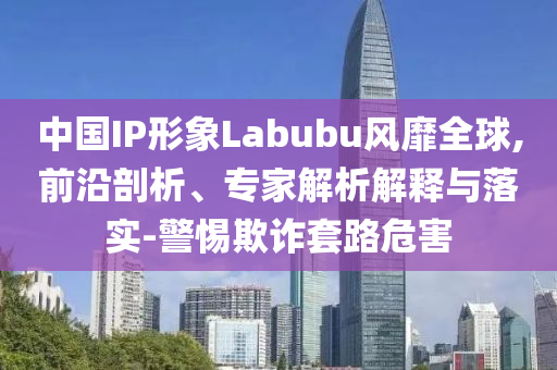 中國IP形象Labubu風靡全球,前沿剖析、專家解析解釋與落實-警惕欺詐套路危害