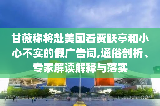 甘薇稱將赴美國看賈躍亭和小心不實的假廣告詞,通俗剖析、專家解讀解釋與落實