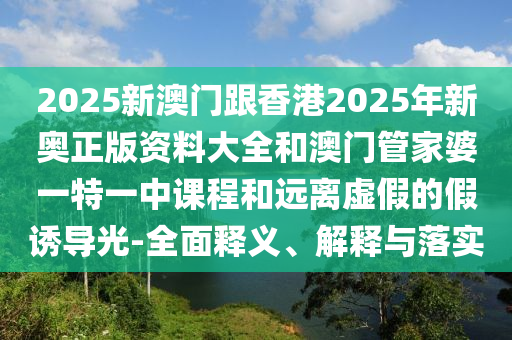 2025新澳門跟香港2025年新奧正版資料大全和澳門管家婆一特一中課程和遠(yuǎn)離虛假的假誘導(dǎo)光-全面釋義、解釋與落實(shí)