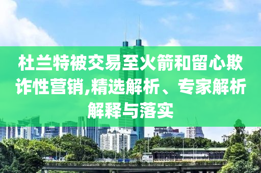 杜蘭特被交易至火箭和留心欺詐性營(yíng)銷,精選解析、專家解析解釋與落實(shí)
