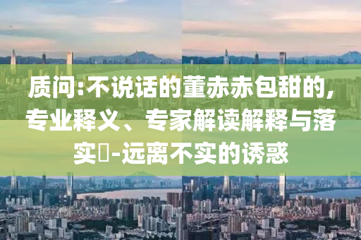 質(zhì)問:不說話的董赤赤包甜的,專業(yè)釋義、專家解讀解釋與落實(shí)?-遠(yuǎn)離不實(shí)的誘惑