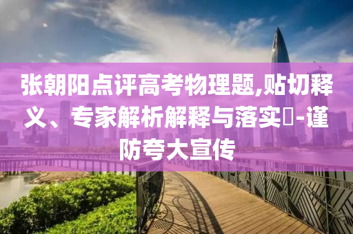 張朝陽(yáng)點(diǎn)評(píng)高考物理題,貼切釋義、專家解析解釋與落實(shí)?-謹(jǐn)防夸大宣傳
