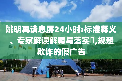 姚明再談息屏24小時(shí):標(biāo)準(zhǔn)釋義、專家解讀解釋與落實(shí)?,規(guī)避欺詐的假?gòu)V告