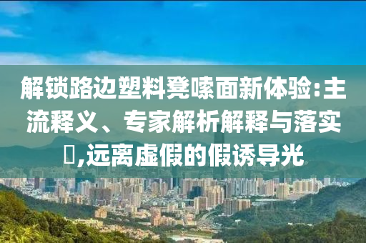 解鎖路邊塑料凳嗦面新體驗(yàn):主流釋義、專家解析解釋與落實(shí)?,遠(yuǎn)離虛假的假誘導(dǎo)光