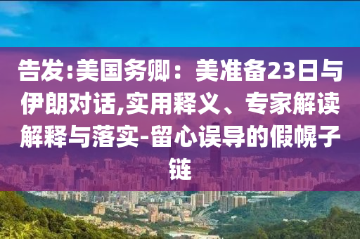 告發(fā):美國務(wù)卿：美準(zhǔn)備23日與伊朗對話,實(shí)用釋義、專家解讀解釋與落實(shí)-留心誤導(dǎo)的假幌子鏈