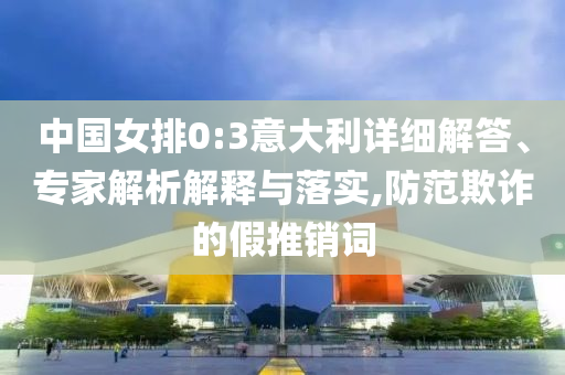 中國女排0:3意大利詳細(xì)解答、專家解析解釋與落實(shí),防范欺詐的假推銷詞