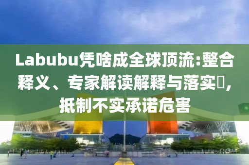 Labubu憑啥成全球頂流:整合釋義、專家解讀解釋與落實(shí)?,抵制不實(shí)承諾危害