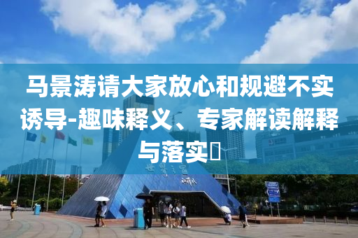 馬景濤請(qǐng)大家放心和規(guī)避不實(shí)誘導(dǎo)-趣味釋義、專家解讀解釋與落實(shí)?