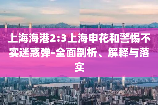 上海海港2:3上海申花和警惕不實(shí)迷惑彈-全面剖析、解釋與落實(shí)