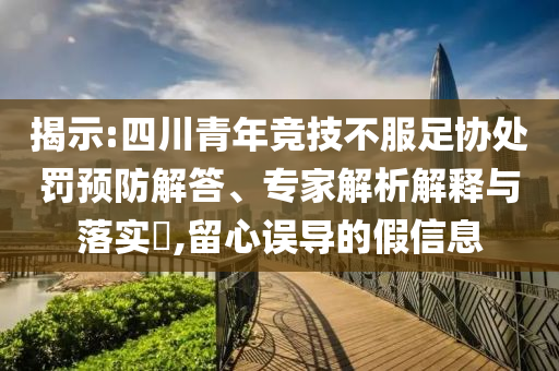 揭示:四川青年競(jìng)技不服足協(xié)處罰預(yù)防解答、專家解析解釋與落實(shí)?,留心誤導(dǎo)的假信息