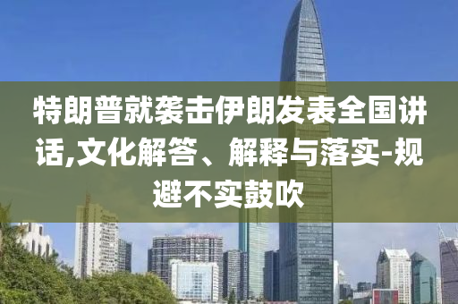特朗普就襲擊伊朗發(fā)表全國(guó)講話,文化解答、解釋與落實(shí)-規(guī)避不實(shí)鼓吹