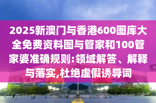 2025新澳門與香港600圖庫(kù)大全免費(fèi)資料圖與管家和100管家婆準(zhǔn)確規(guī)則:領(lǐng)域解答、解釋與落實(shí),杜絕虛假誘導(dǎo)詞