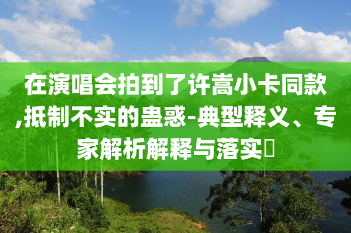 在演唱會(huì)拍到了許嵩小卡同款,抵制不實(shí)的蠱惑-典型釋義、專家解析解釋與落實(shí)?