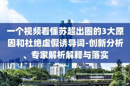 一個(gè)視頻看懂蘇超出圈的3大原因和杜絕虛假誘導(dǎo)詞-創(chuàng)新分析、專家解析解釋與落實(shí)